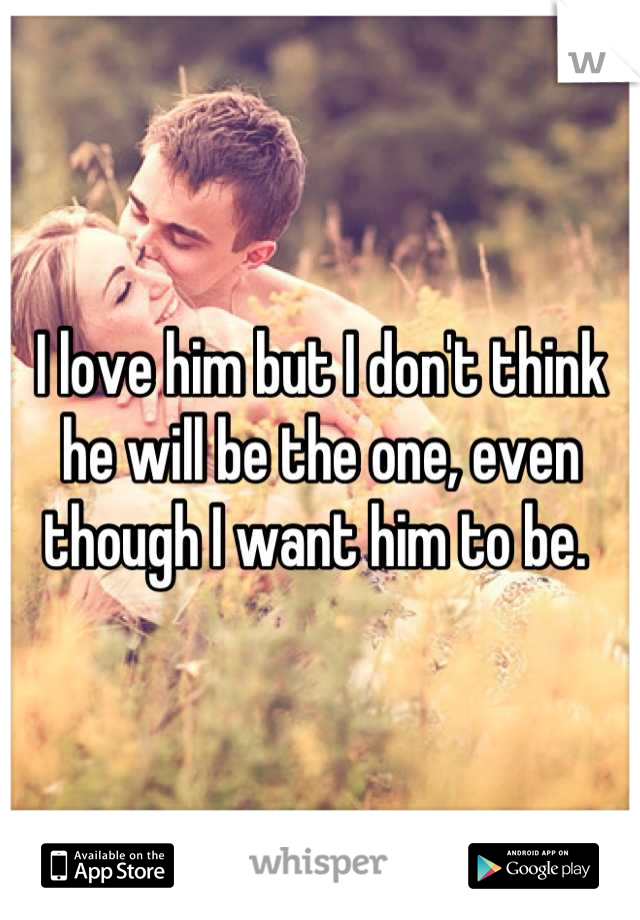 I love him but I don't think he will be the one, even though I want him to be. 
