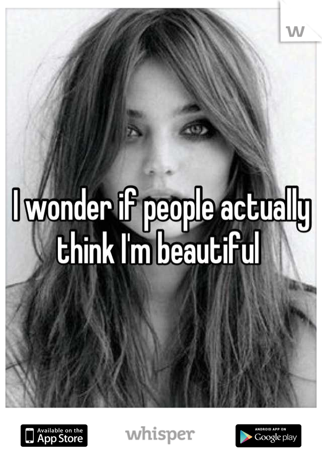 I wonder if people actually think I'm beautiful 