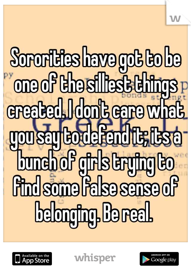 Sororities have got to be one of the silliest things created. I don't care what you say to defend it; its a bunch of girls trying to find some false sense of belonging. Be real. 