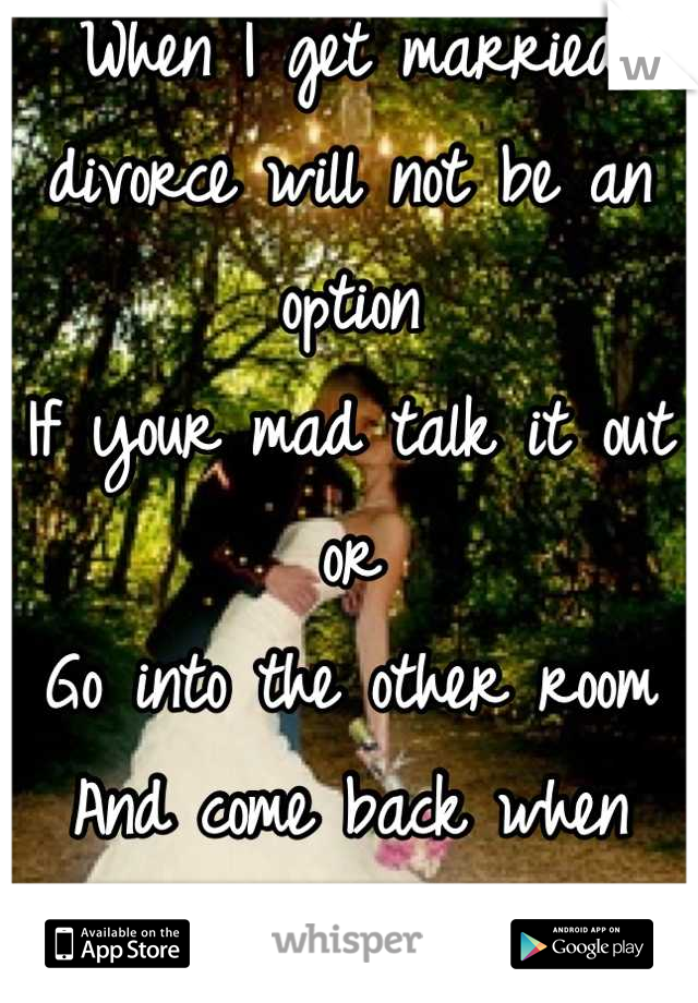 When I get married divorce will not be an option 
If your mad talk it out or 
Go into the other room 
And come back when your ready to talk
