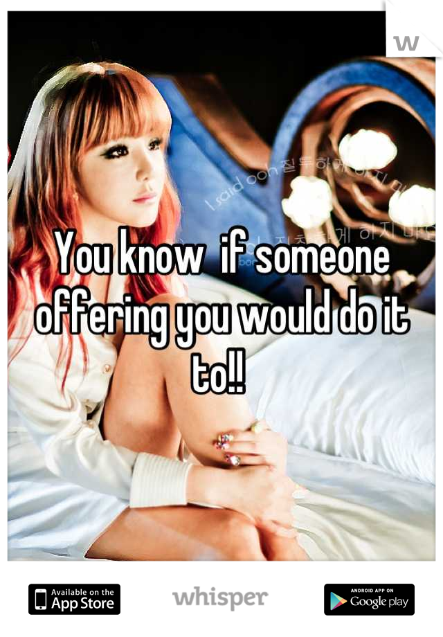 You know  if someone offering you would do it to!! 