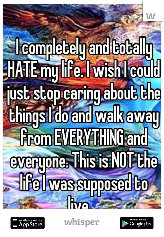 I completely and totally HATE my life. I wish I could just stop caring about the things I do and walk away from EVERYTHING and everyone. This is NOT the life I was supposed to live....