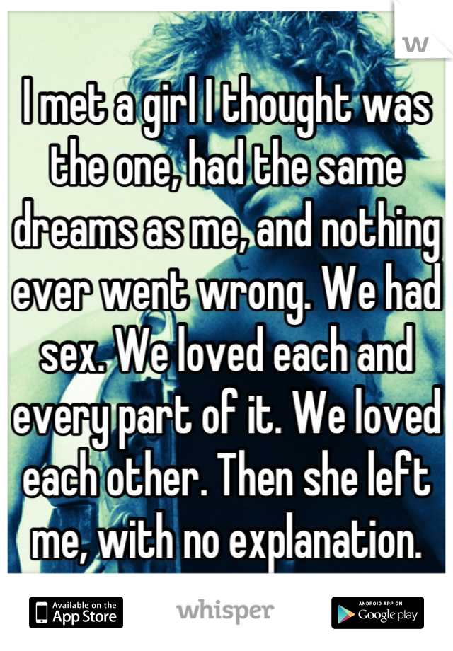 I met a girl I thought was the one, had the same dreams as me, and nothing ever went wrong. We had sex. We loved each and every part of it. We loved each other. Then she left me, with no explanation.