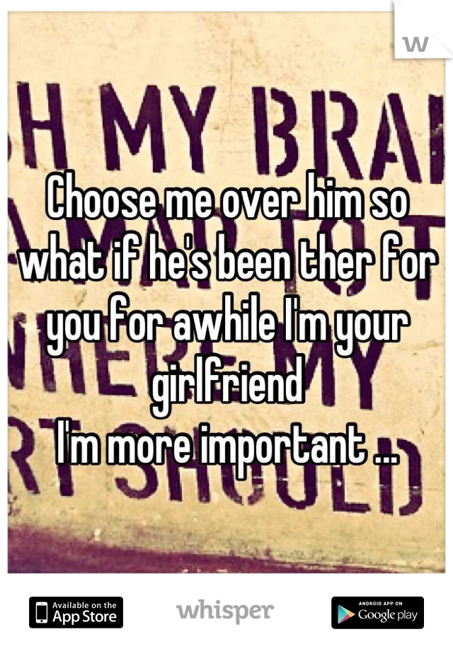 Choose me over him so what if he's been ther for you for awhile I'm your girlfriend 
I'm more important ...