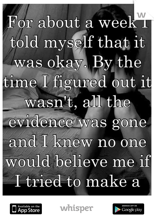 For about a week I told myself that it was okay. By the time I figured out it wasn't, all the evidence was gone and I knew no one would believe me if I tried to make a case. 