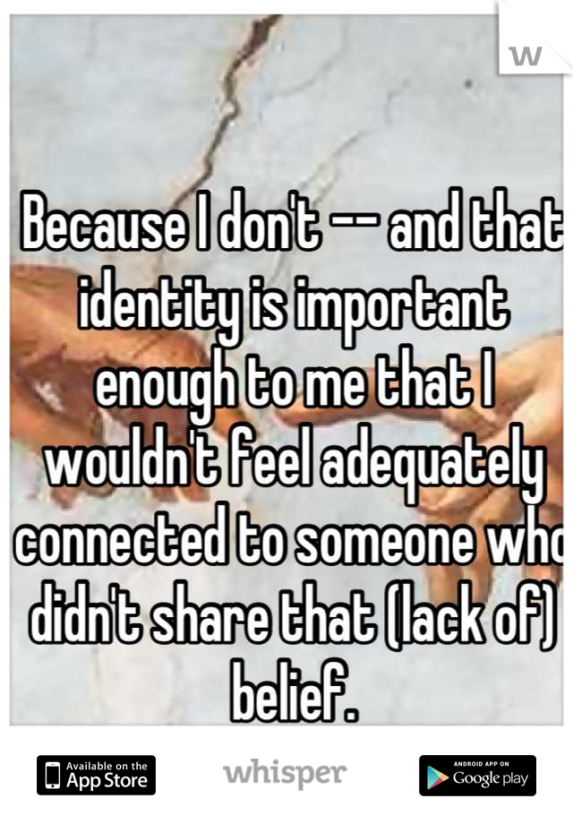 Because I don't -- and that identity is important enough to me that I wouldn't feel adequately connected to someone who didn't share that (lack of) belief.