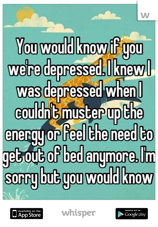 You would know if you we're depressed. I knew I was depressed when I couldn't muster up the energy or feel the need to get out of bed anymore. I'm sorry but you would know