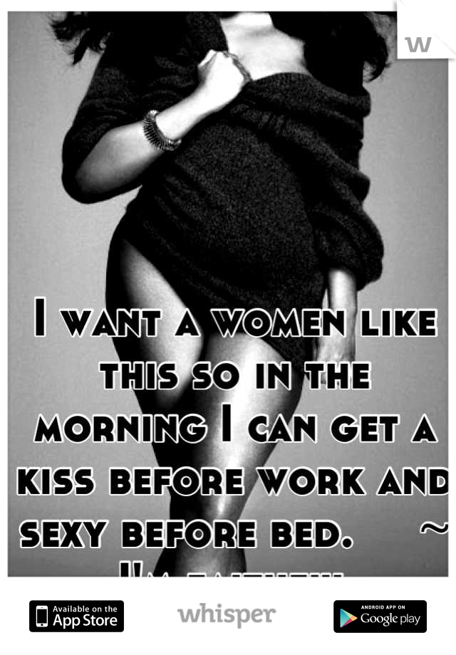 I want a women like this so in the morning I can get a kiss before work and sexy before bed.     ~ I'm faithful