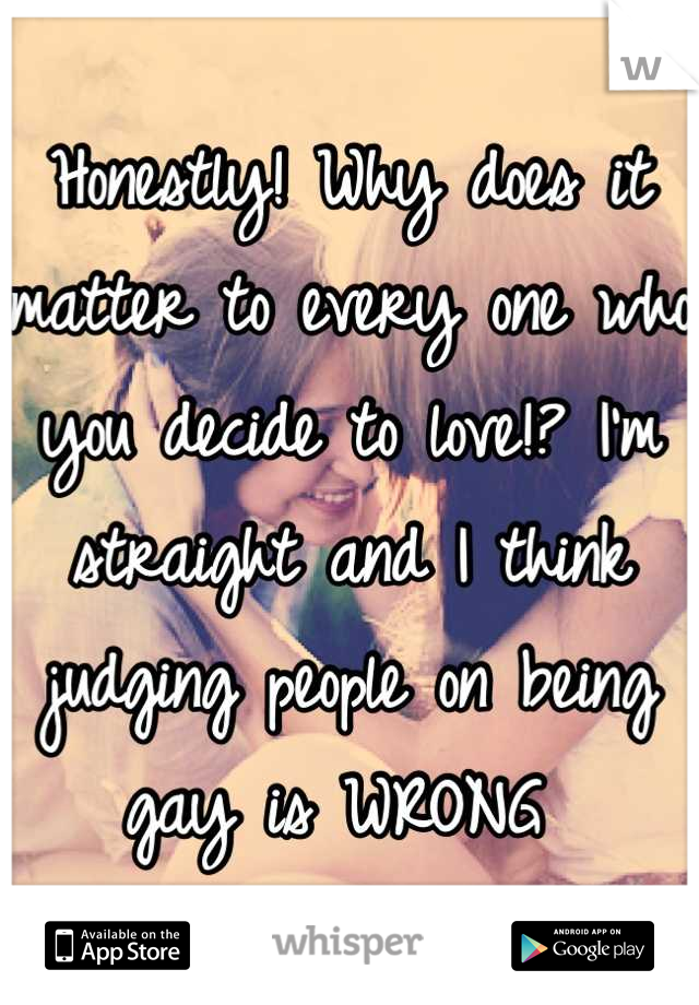 Honestly! Why does it matter to every one who you decide to love!? I'm straight and I think judging people on being gay is WRONG 