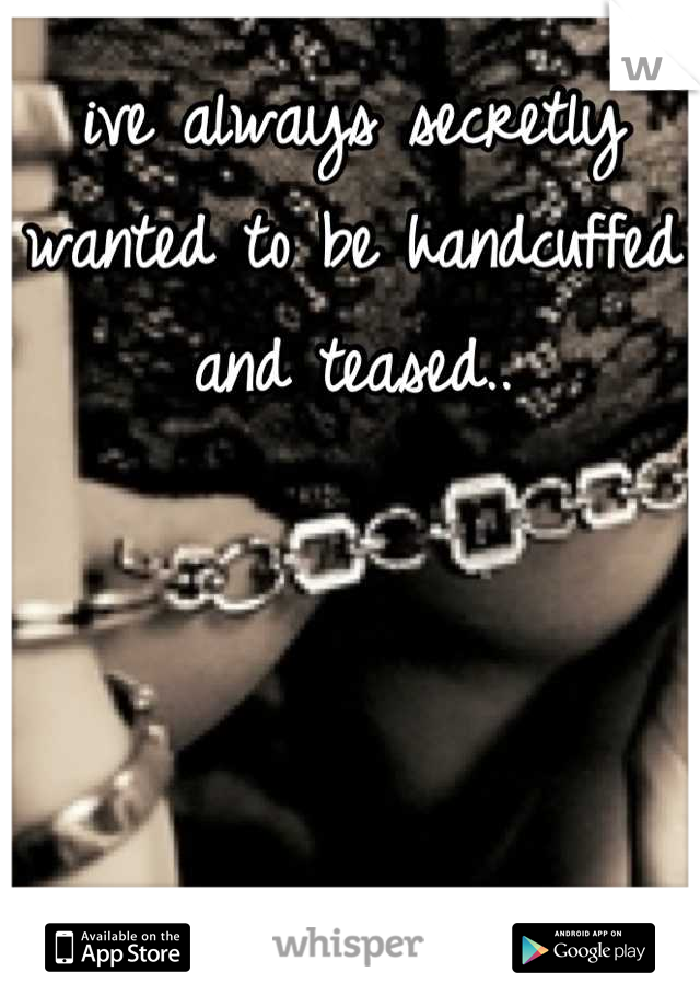 ive always secretly wanted to be handcuffed and teased..