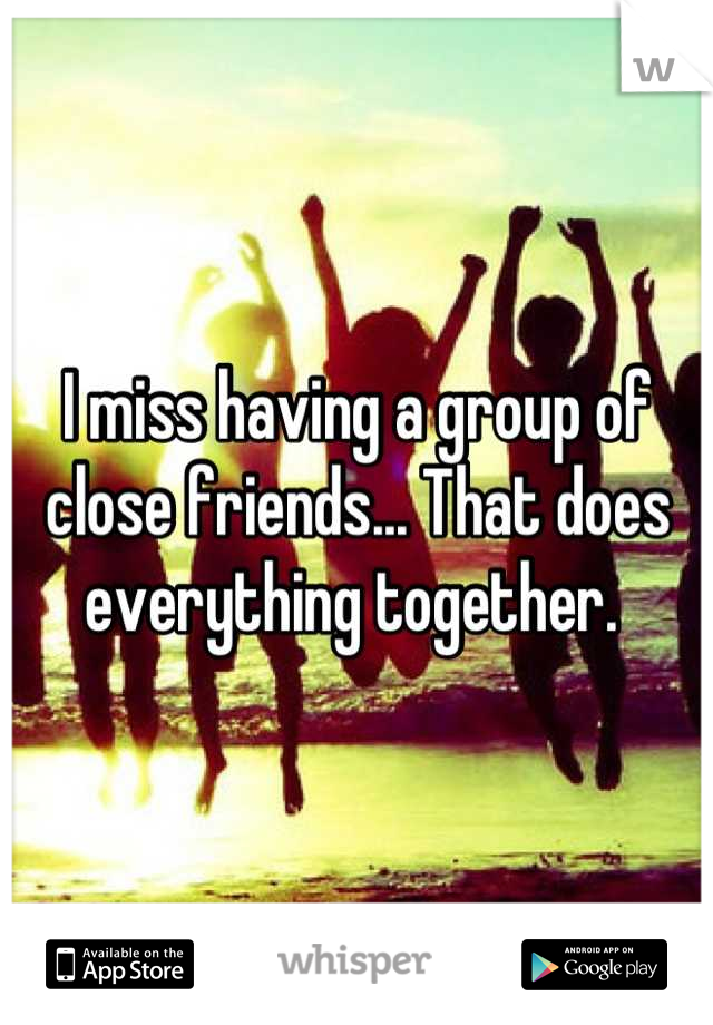 I miss having a group of close friends... That does everything together. 