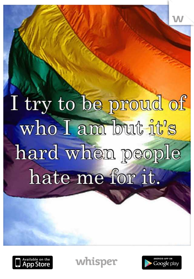 I try to be proud of who I am but it's hard when people hate me for it. 