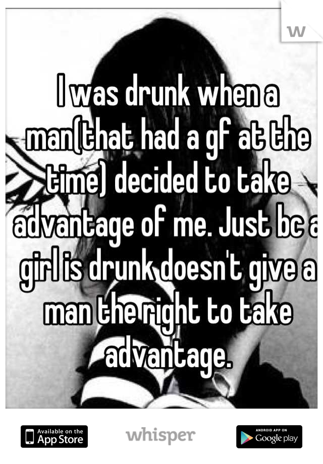 I was drunk when a man(that had a gf at the time) decided to take advantage of me. Just bc a girl is drunk doesn't give a man the right to take advantage.