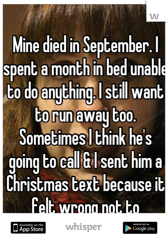 Mine died in September. I spent a month in bed unable to do anything. I still want to run away too. Sometimes I think he's going to call & I sent him a Christmas text because it felt wrong not to