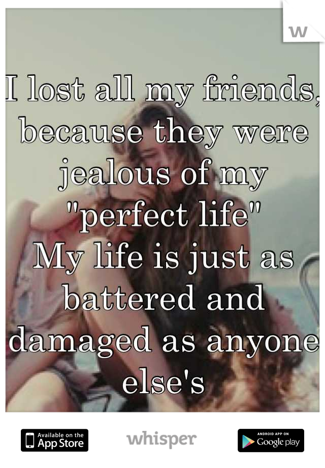I lost all my friends, because they were jealous of my "perfect life"
My life is just as battered and damaged as anyone else's