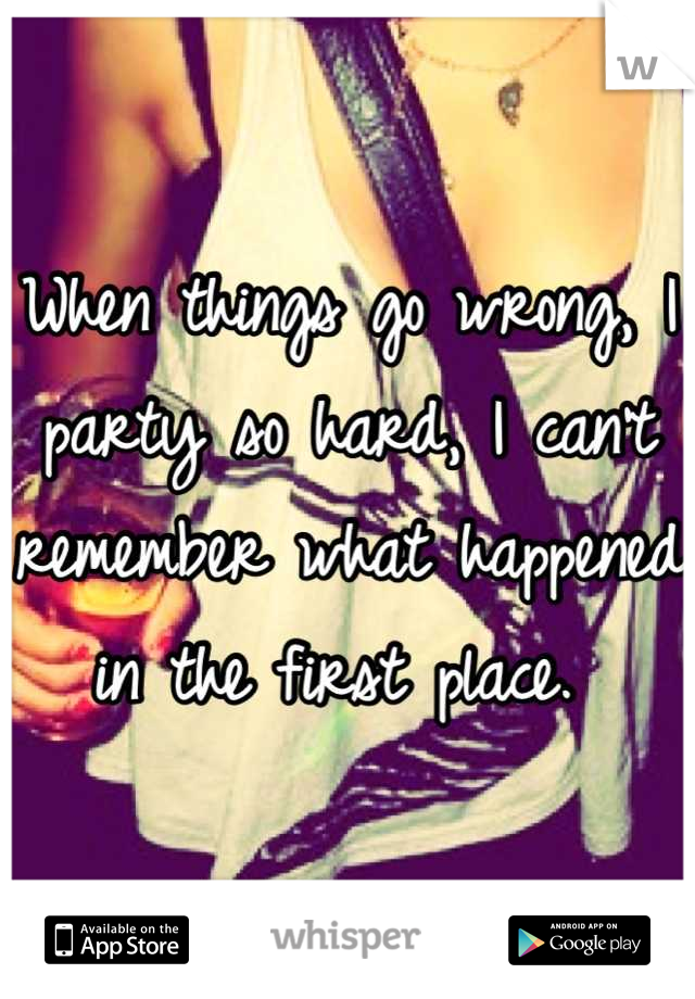 When things go wrong, I party so hard, I can't remember what happened in the first place. 