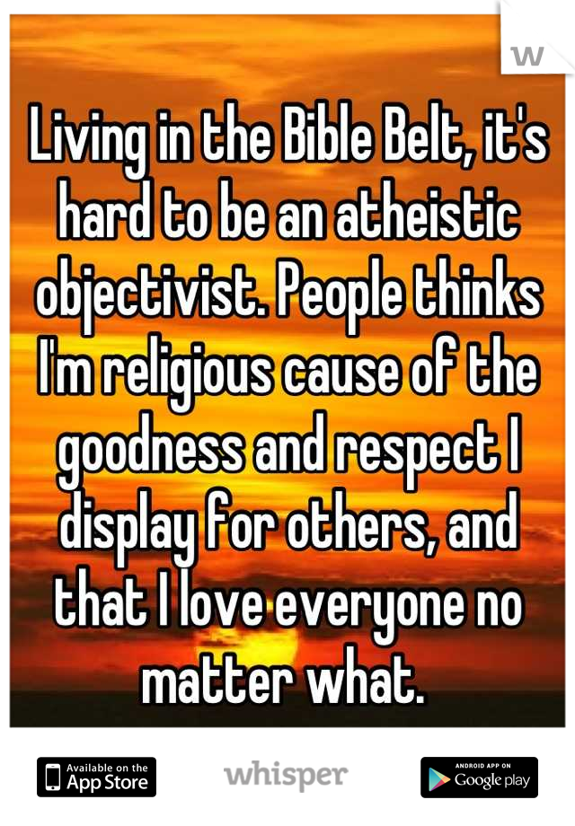 Living in the Bible Belt, it's hard to be an atheistic objectivist. People thinks I'm religious cause of the goodness and respect I display for others, and that I love everyone no matter what. 