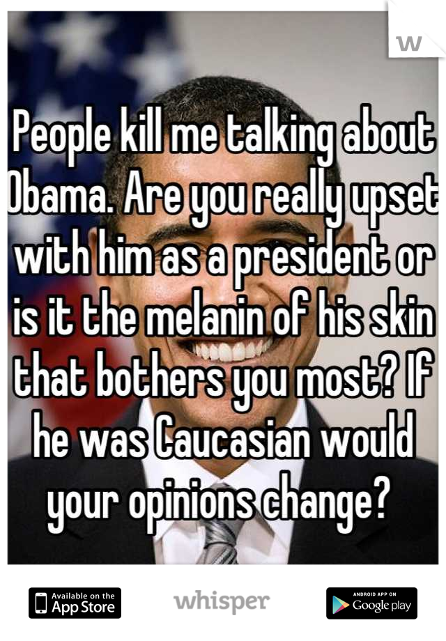 People kill me talking about Obama. Are you really upset with him as a president or is it the melanin of his skin that bothers you most? If he was Caucasian would your opinions change? 