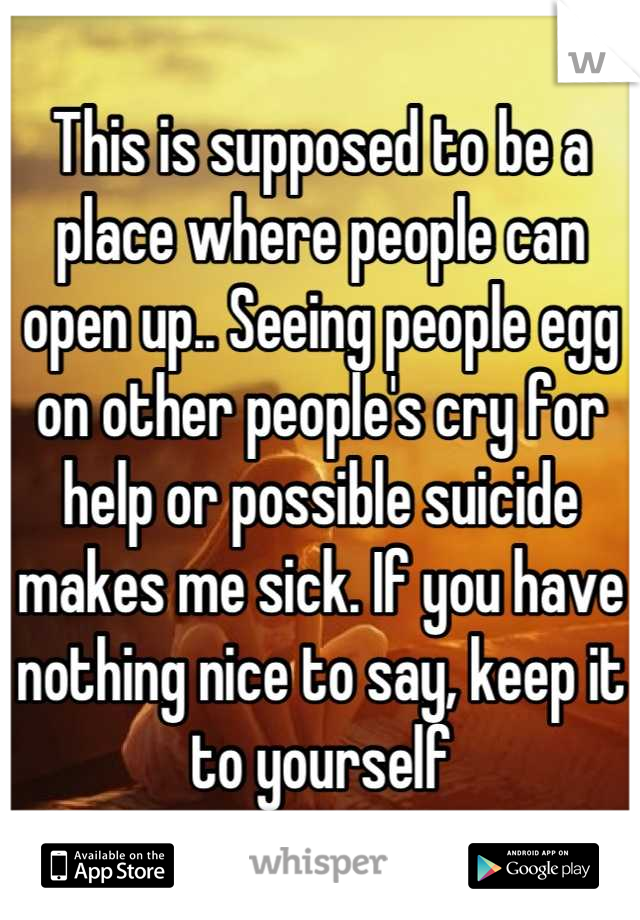 This is supposed to be a place where people can open up.. Seeing people egg on other people's cry for help or possible suicide makes me sick. If you have nothing nice to say, keep it to yourself