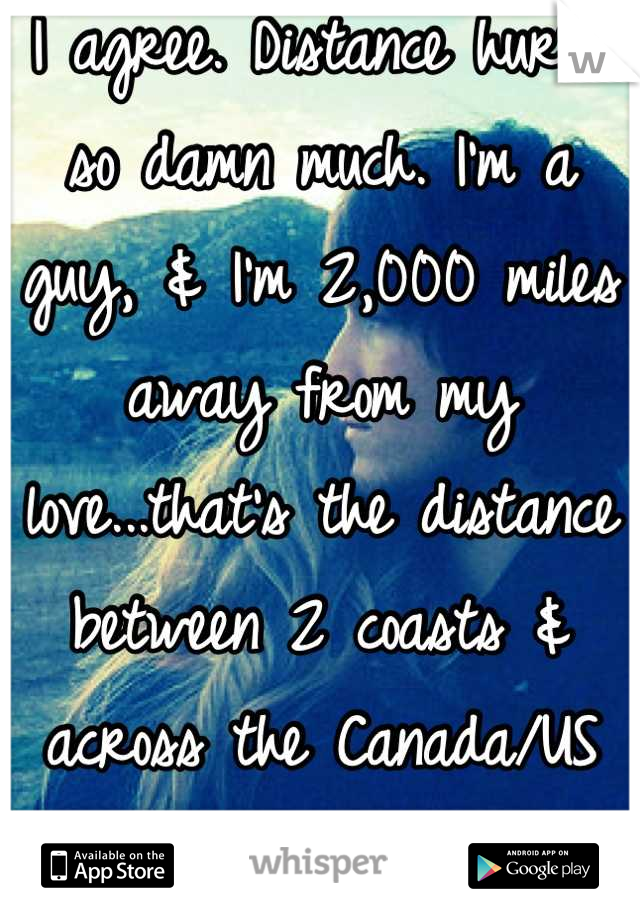I agree. Distance hurts so damn much. I'm a guy, & I'm 2,000 miles away from my love...that's the distance between 2 coasts & across the Canada/US border