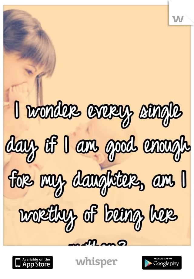 I wonder every single day if I am good enough for my daughter, am I worthy of being her mother?
