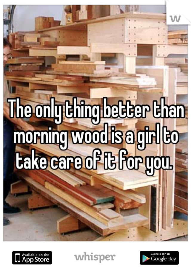 The only thing better than morning wood is a girl to take care of it for you. 