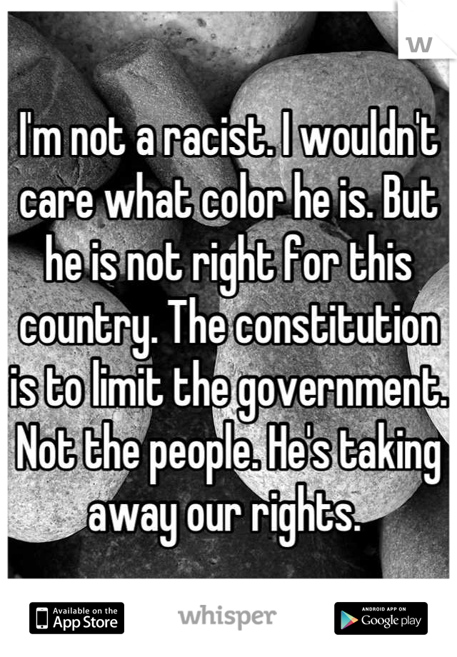 I'm not a racist. I wouldn't care what color he is. But he is not right for this country. The constitution is to limit the government. Not the people. He's taking away our rights. 