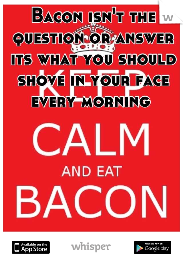 Bacon isn't the question or answer its what you should shove in your face every morning 