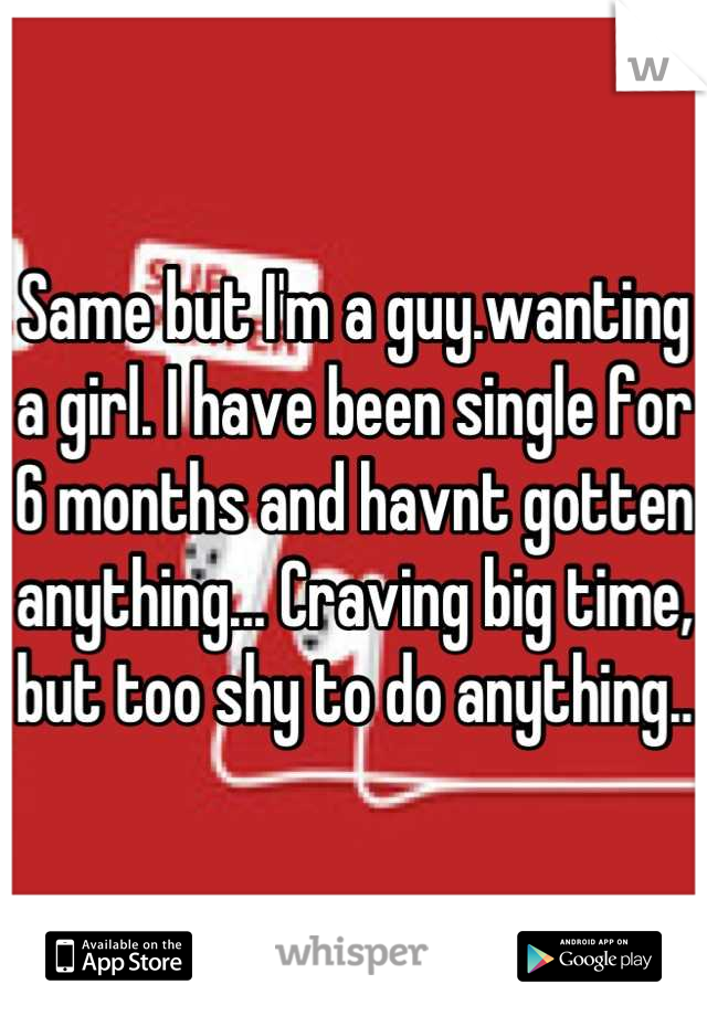 Same but I'm a guy.wanting a girl. I have been single for 6 months and havnt gotten anything... Craving big time, but too shy to do anything.. 