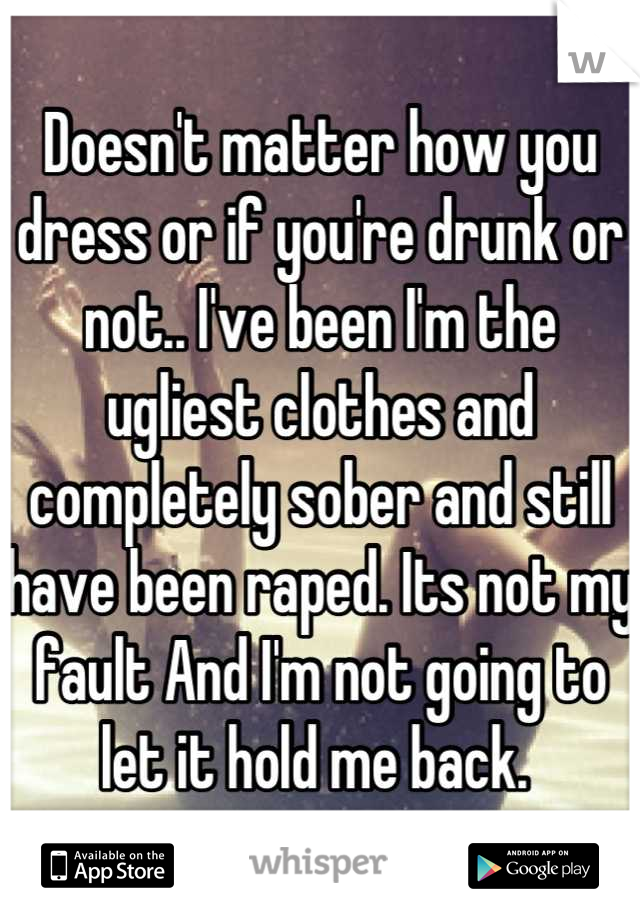 Doesn't matter how you dress or if you're drunk or not.. I've been I'm the ugliest clothes and completely sober and still have been raped. Its not my fault And I'm not going to let it hold me back. 