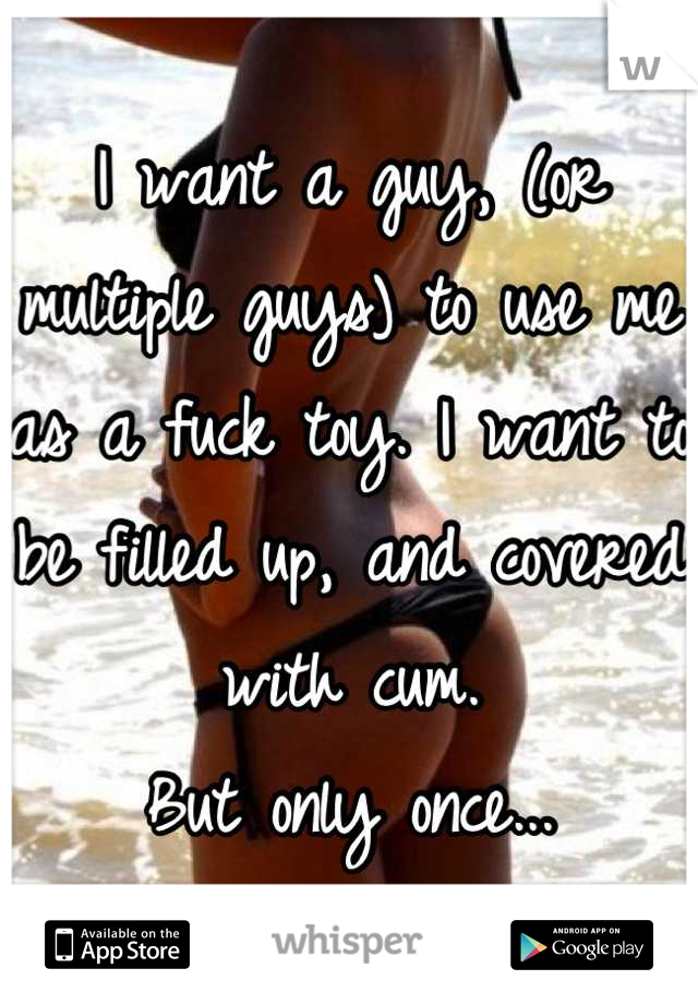 I want a guy, (or multiple guys) to use me as a fuck toy. I want to be filled up, and covered with cum. 
But only once...