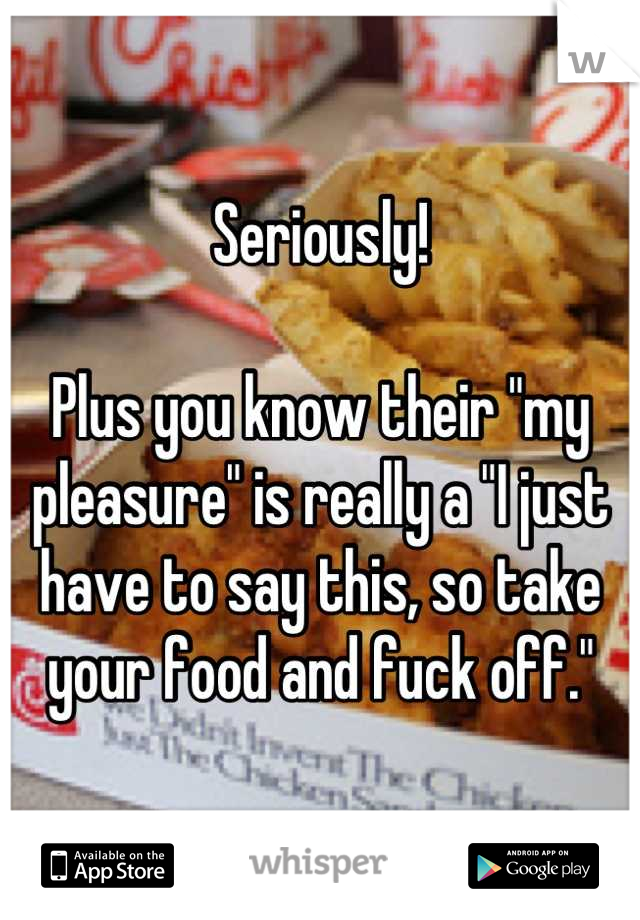 Seriously!

Plus you know their "my pleasure" is really a "I just have to say this, so take your food and fuck off."