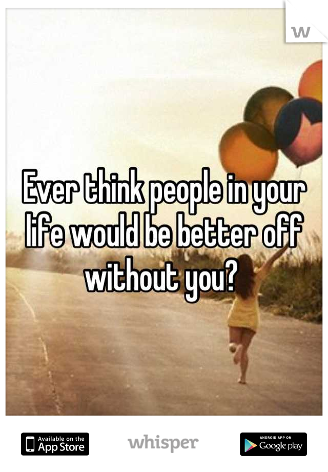 Ever think people in your life would be better off without you? 