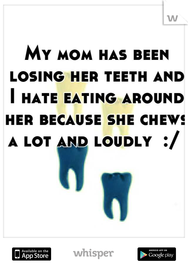 My mom has been losing her teeth and I hate eating around her because she chews a lot and loudly  :/ 