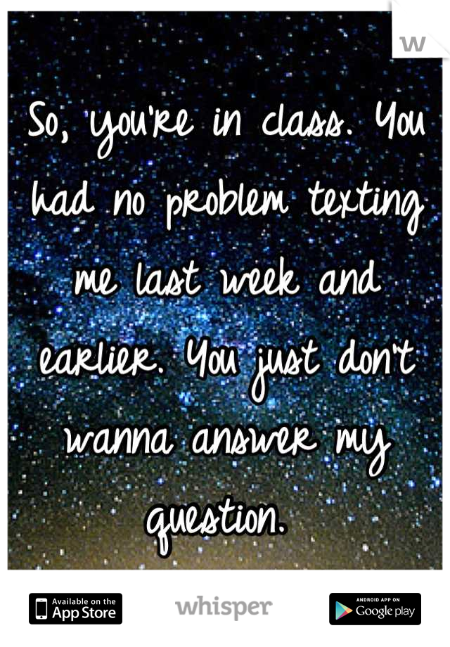 So, you're in class. You had no problem texting me last week and earlier. You just don't wanna answer my question. 