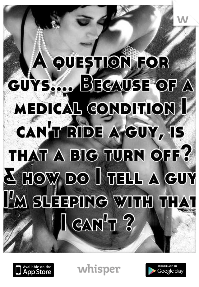 A question for guys.... Because of a medical condition I can't ride a guy, is that a big turn off? & how do I tell a guy I'm sleeping with that I can't ? 