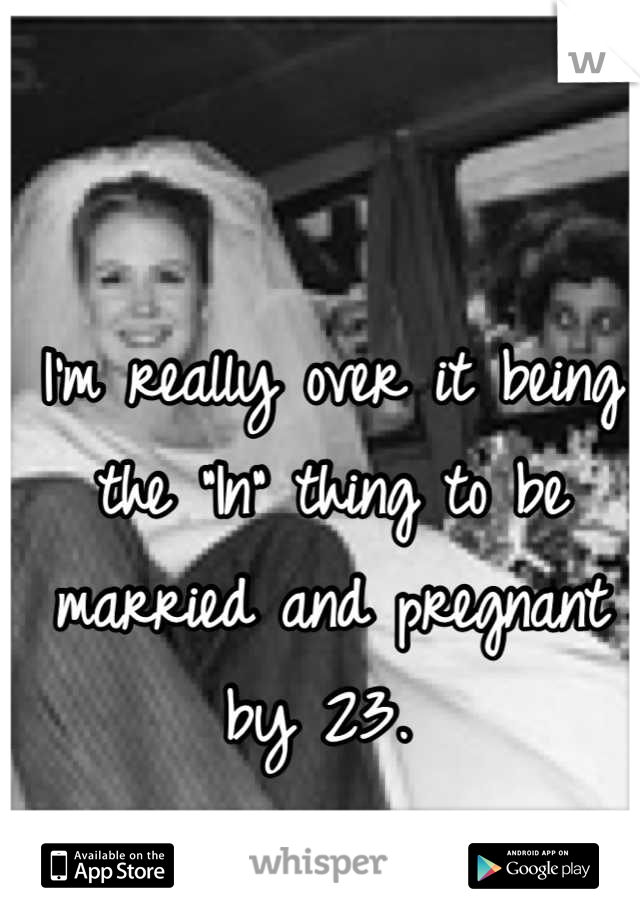 I'm really over it being the "In" thing to be married and pregnant by 23. 