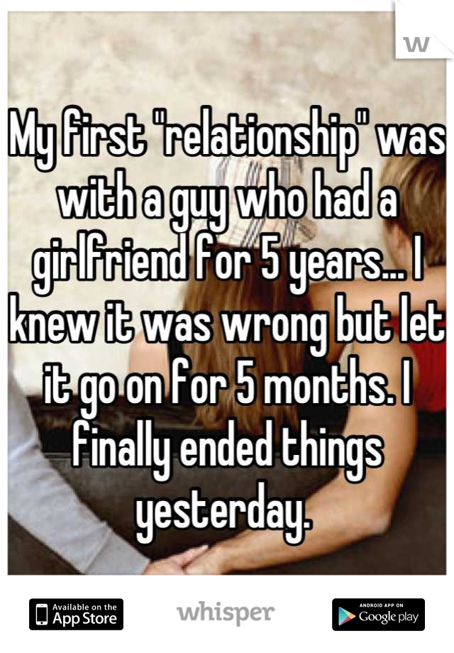 My first "relationship" was with a guy who had a girlfriend for 5 years... I knew it was wrong but let it go on for 5 months. I finally ended things yesterday. 