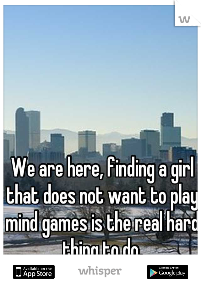 We are here, finding a girl that does not want to play mind games is the real hard thing to do.