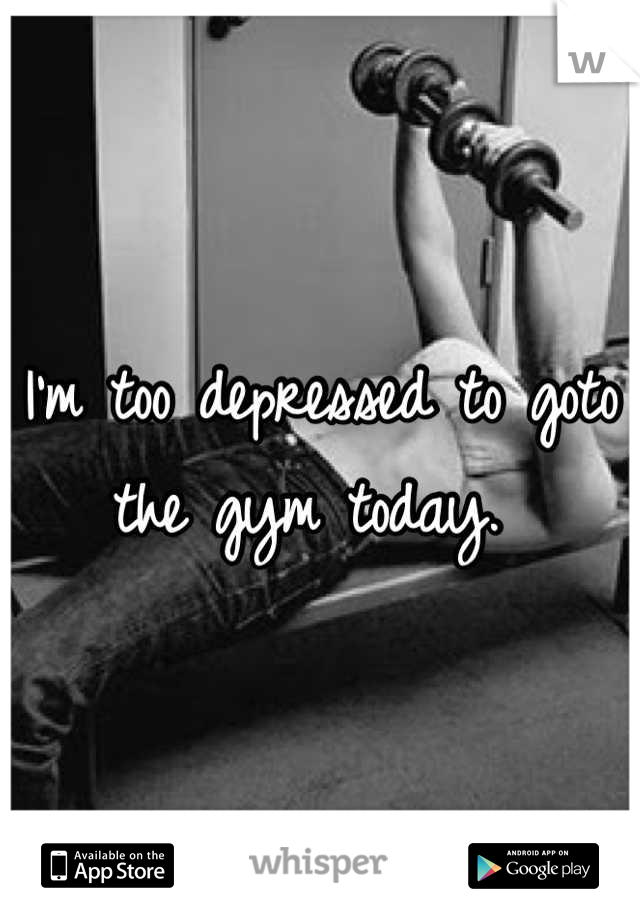 I'm too depressed to goto the gym today. 