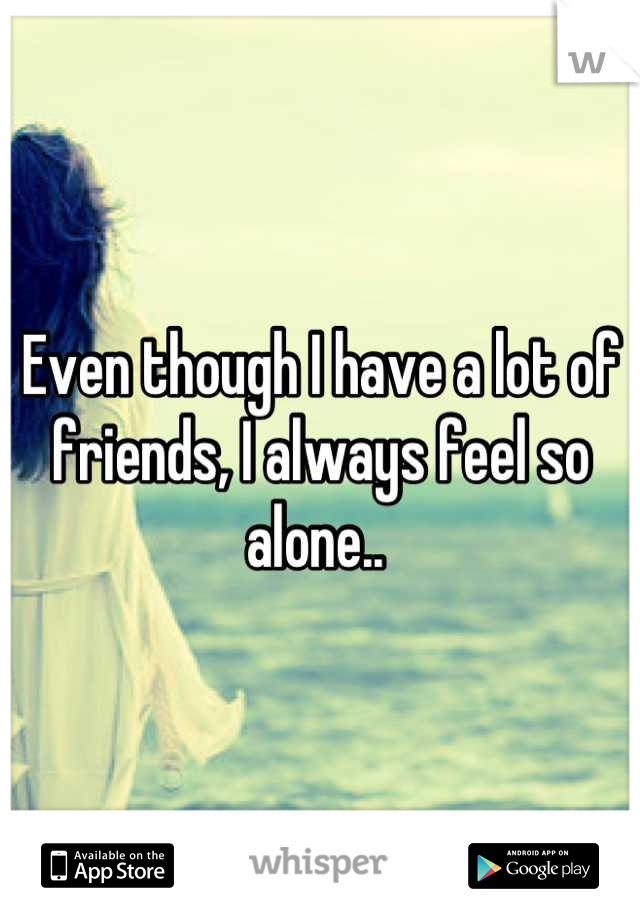 Even though I have a lot of friends, I always feel so alone.. 