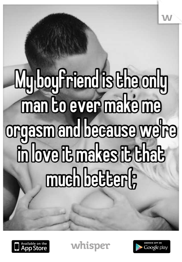 My boyfriend is the only man to ever make me orgasm and because we're in love it makes it that much better(;