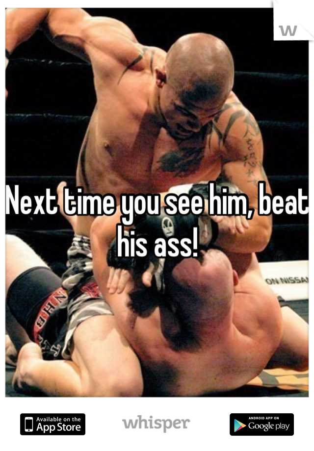 Next time you see him, beat his ass!