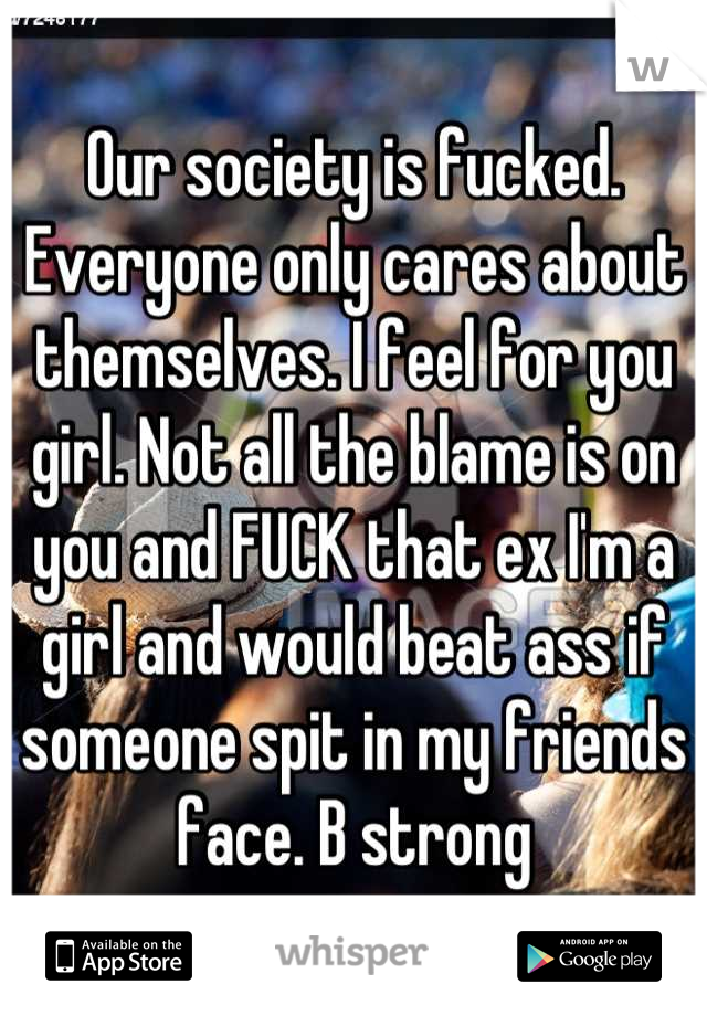 Our society is fucked. Everyone only cares about themselves. I feel for you girl. Not all the blame is on you and FUCK that ex I'm a girl and would beat ass if someone spit in my friends face. B strong