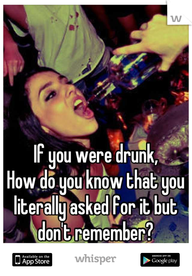 If you were drunk,
How do you know that you literally asked for it but don't remember?
