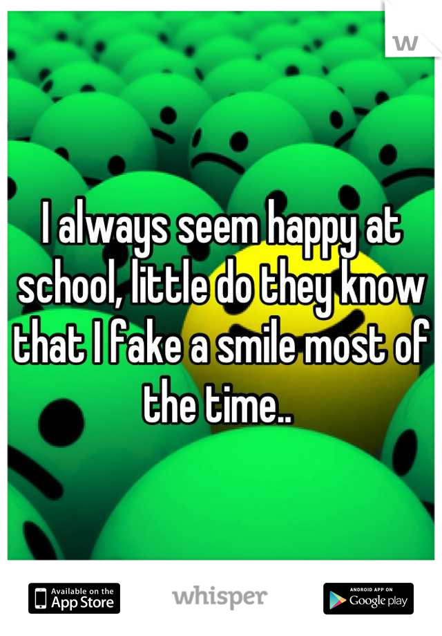 I always seem happy at school, little do they know that I fake a smile most of the time.. 