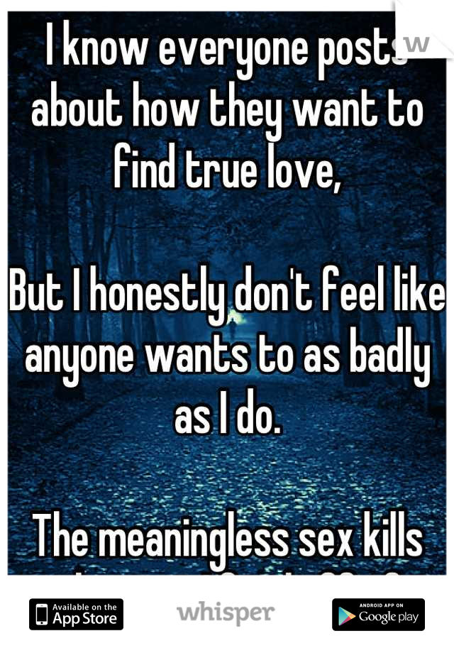 I know everyone posts about how they want to find true love,

But I honestly don't feel like anyone wants to as badly as I do. 

The meaningless sex kills me, but yet I feed off of it.