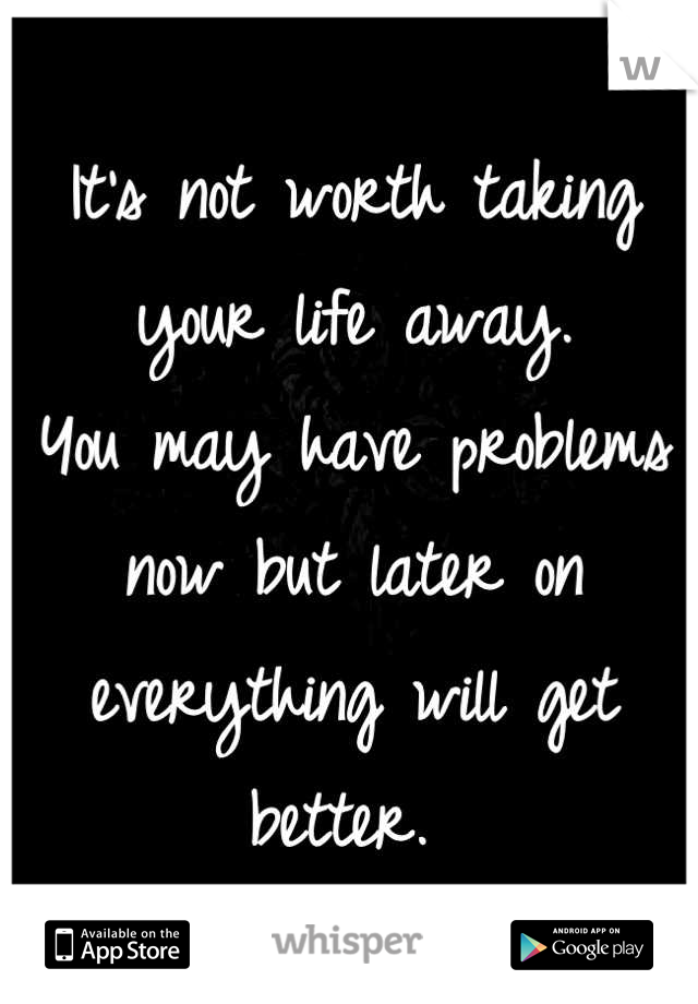 It's not worth taking your life away. 
You may have problems now but later on everything will get better. 