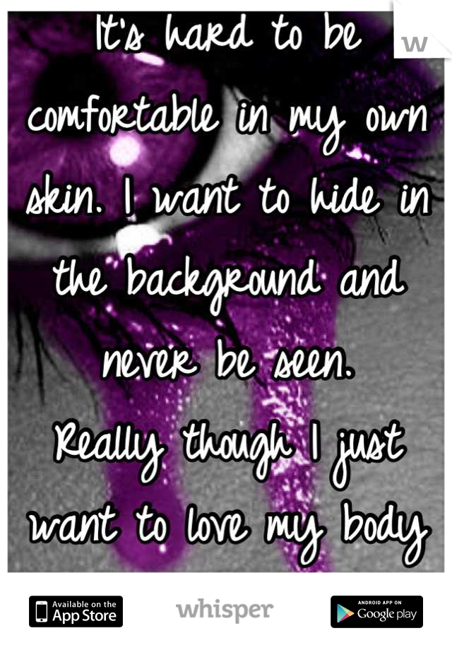 It's hard to be comfortable in my own skin. I want to hide in the background and never be seen. 
Really though I just want to love my body and never cry again. 