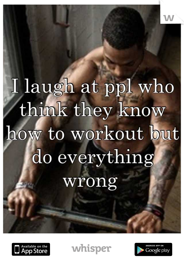 I laugh at ppl who think they know how to workout but do everything wrong 